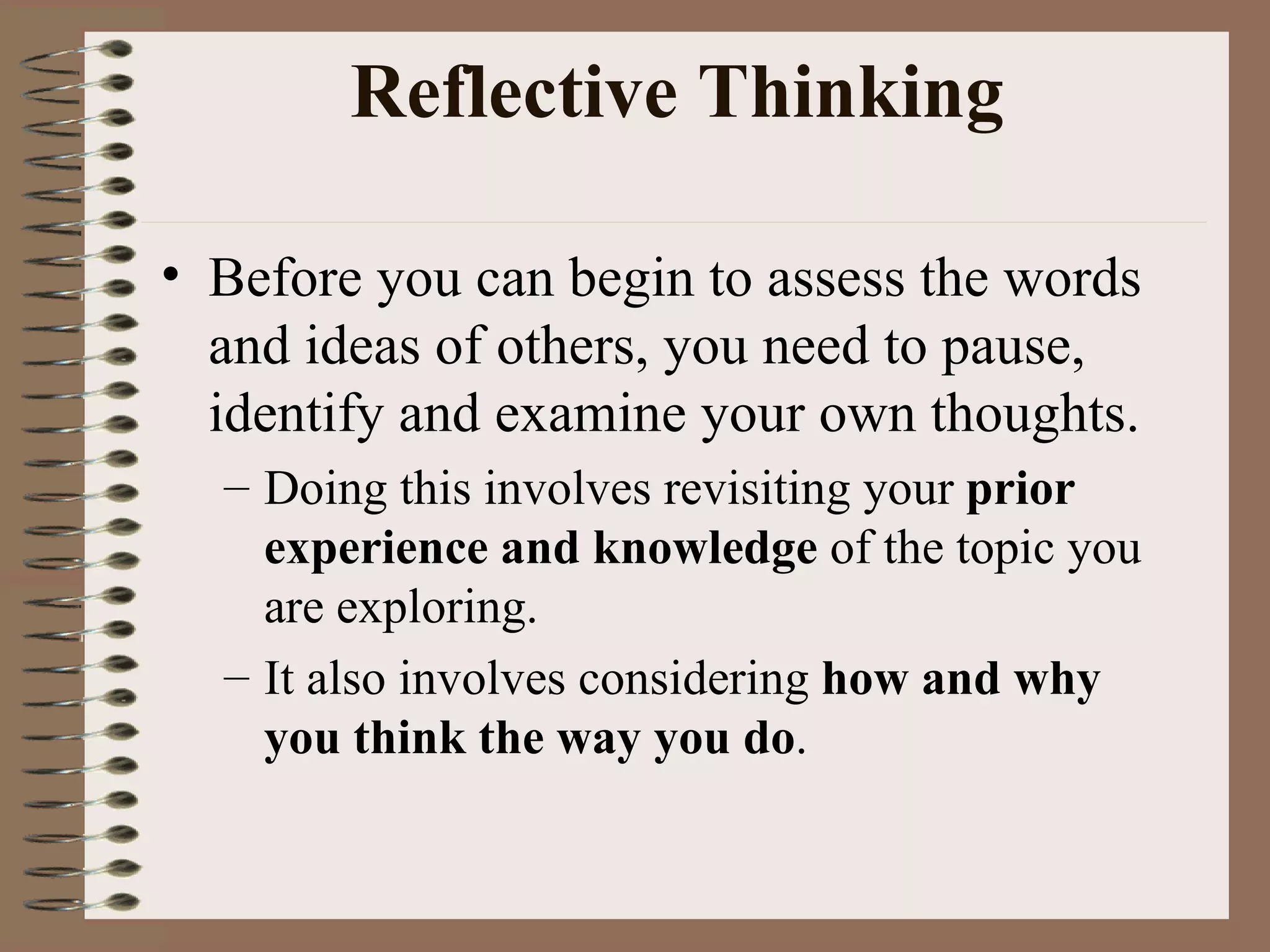 Reflective Thinking Before you can begin to assess the words and ideas of others, you need to pause, identify and examine your own thoughts.  Doing this involves revisiting your  prior experience and knowledge  of the topic you are exploring.  It also involves considering  how and why you think the way you do .  
