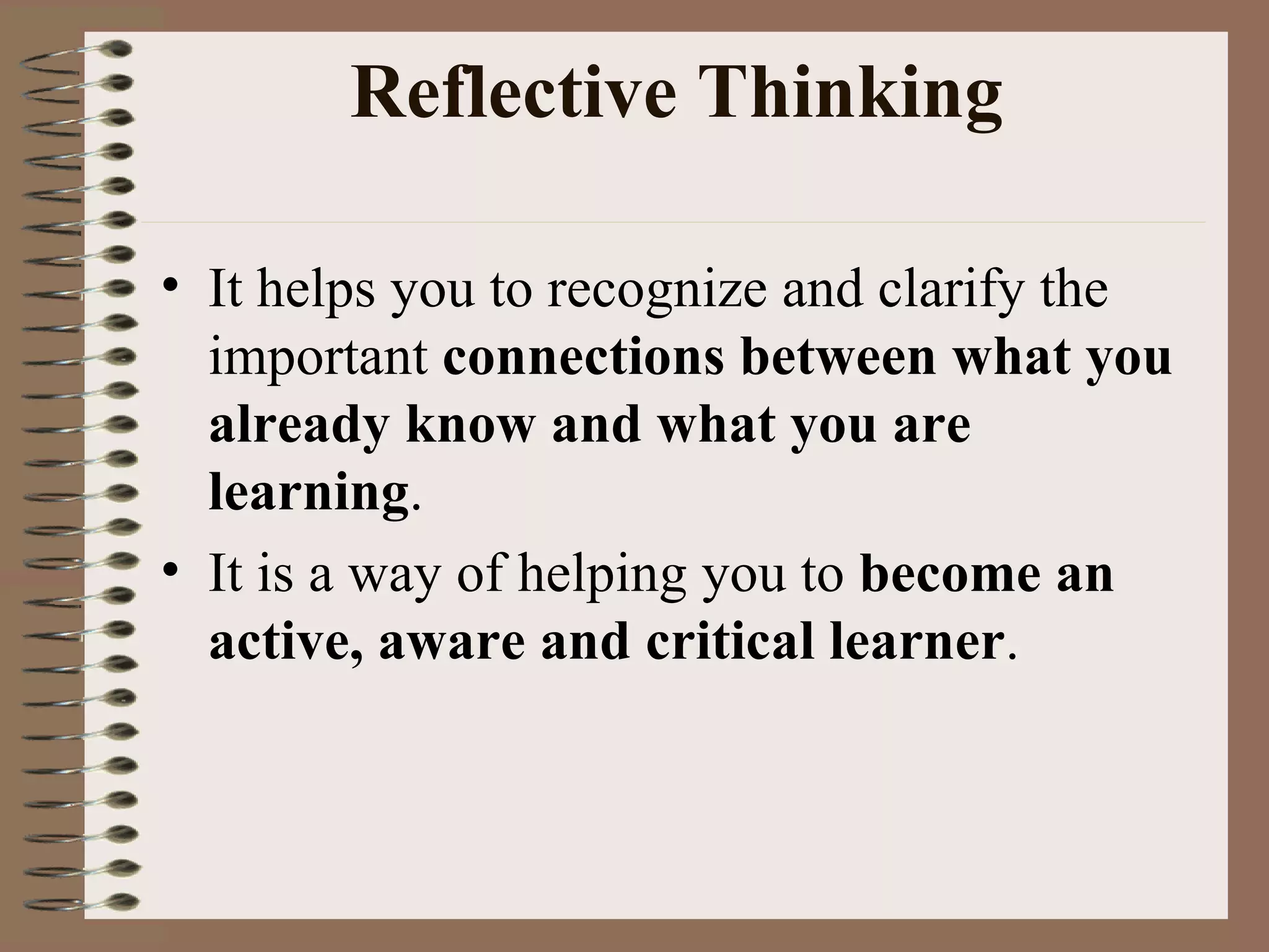 Reflective Thinking It helps you to recognize and clarify the important  connections between what you already know and what you are learning .  It is a way of helping you to  become an active, aware and critical learner . 