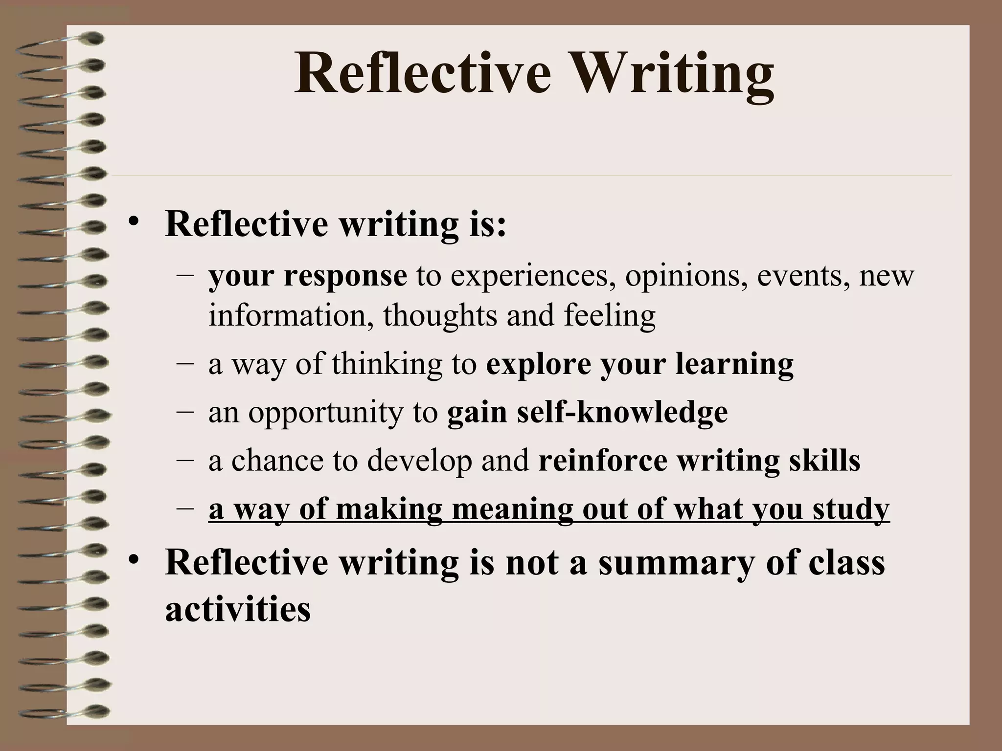Reflective Writing Reflective writing is: your response  to experiences, opinions, events, new information, thoughts and feeling a way of thinking to  explore your learning an opportunity to  gain self-knowledge a chance to develop and  reinforce writing skills a way of making meaning out of what you study Reflective writing is not a summary of class activities 