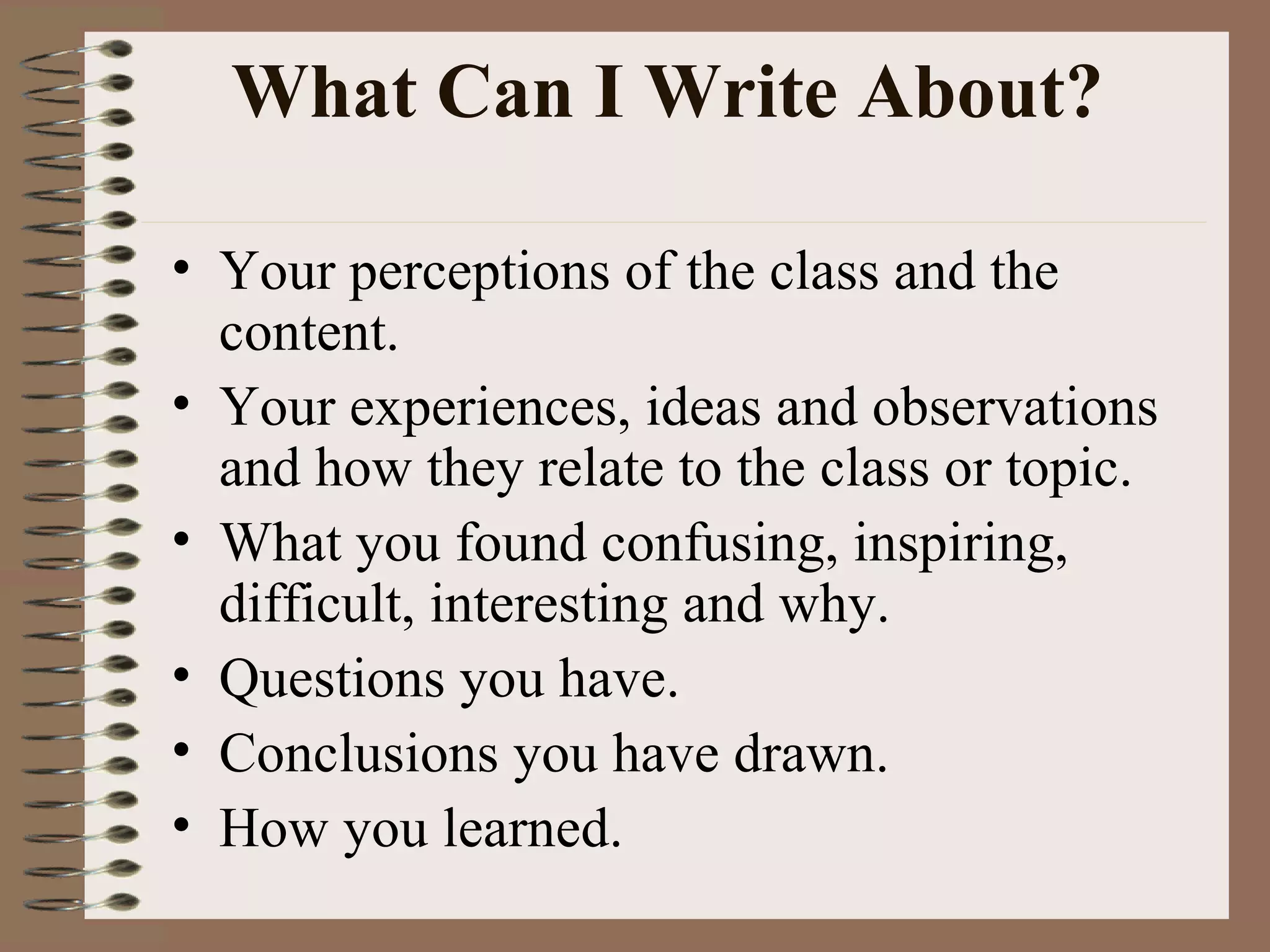 What Can I Write About?  Your perceptions of the class and the content.  Your experiences, ideas and observations and how they relate to the class or topic. What you found confusing, inspiring, difficult, interesting and why. Questions you have.  Conclusions you have drawn. How you learned. 