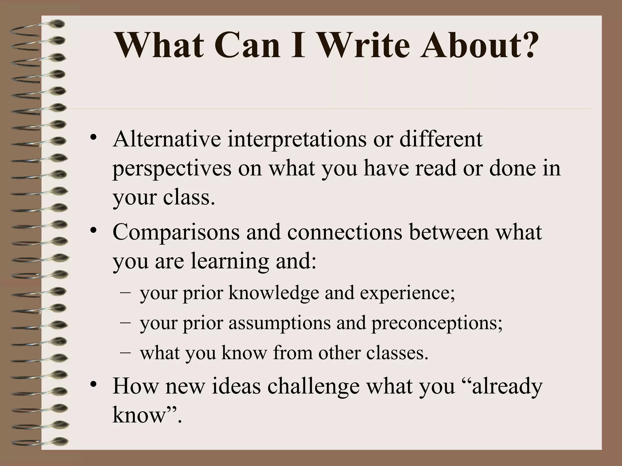 What Can I Write About?  Alternative interpretations or different perspectives on what you have read or done in your class. Comparisons and connections between what you are learning and:  your prior knowledge and experience; your prior assumptions and preconceptions; what you know from other classes. How new ideas challenge what you “already know”. 