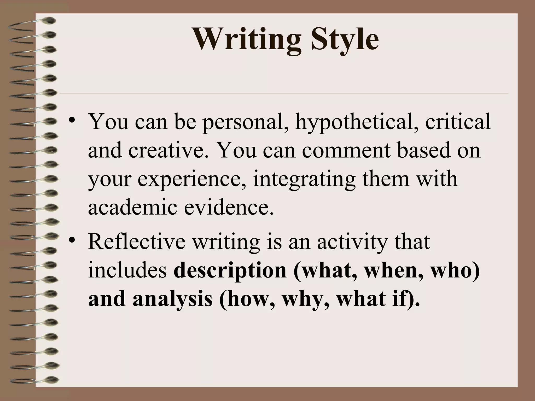 Writing Style You can be personal, hypothetical, critical and creative. You can comment based on your experience, integrating them with academic evidence. Reflective writing is an activity that includes  description (what, when, who) and analysis (how, why, what if).   