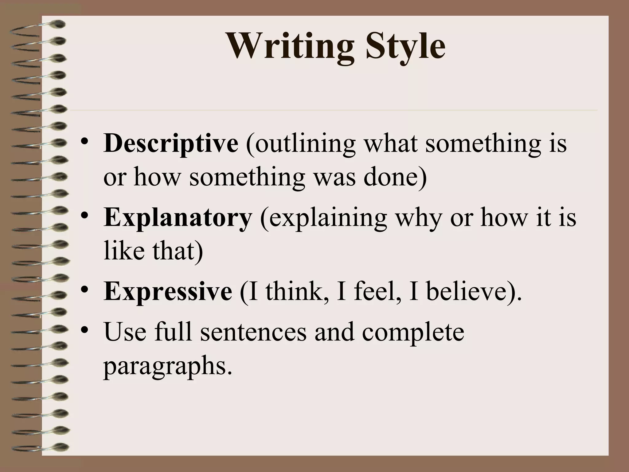 Writing Style Descriptive  (outlining what something is or how something was done)  Explanatory  (explaining why or how it is like that) Expressive  (I think, I feel, I believe). Use full sentences and complete paragraphs. 