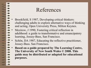 References Brookfield, S 1987, Developing critical thinkers: challenging adults to explore alternative ways of thinking and acting, Open University Press, Milton Keynes.  Mezirow, J 1990, Fostering critical reflection in adulthood: a guide to transformative and emancipatory learning, Jossey-Bass, San Francisco. Schön, DA 1987, Educating the reflective practitioner, Jossey-Bass. San Francisco.  Based on a guide prepared by The Learning Centre, The University of New South Wales © 2008. This guide may be distributed or adapted for educational purposes.   