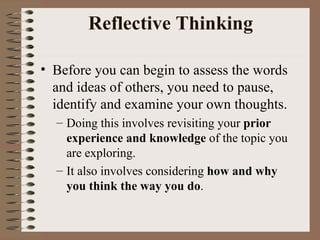 Reflective Thinking Before you can begin to assess the words and ideas of others, you need to pause, identify and examine your own thoughts.  Doing this involves revisiting your  prior experience and knowledge  of the topic you are exploring.  It also involves considering  how and why you think the way you do .  