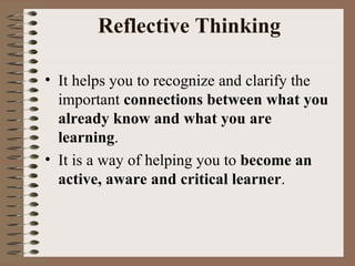 Reflective Thinking It helps you to recognize and clarify the important  connections between what you already know and what you are learning .  It is a way of helping you to  become an active, aware and critical learner . 