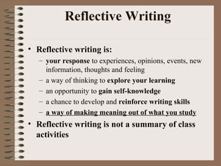 Reflective Writing Reflective writing is: your response  to experiences, opinions, events, new information, thoughts and feeling a way of thinking to  explore your learning an opportunity to  gain self-knowledge a chance to develop and  reinforce writing skills a way of making meaning out of what you study Reflective writing is not a summary of class activities 