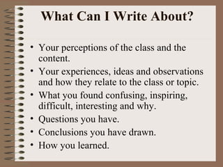 What Can I Write About?  Your perceptions of the class and the content.  Your experiences, ideas and observations and how they relate to the class or topic. What you found confusing, inspiring, difficult, interesting and why. Questions you have.  Conclusions you have drawn. How you learned. 