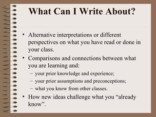 What Can I Write About?  Alternative interpretations or different perspectives on what you have read or done in your class. Comparisons and connections between what you are learning and:  your prior knowledge and experience; your prior assumptions and preconceptions; what you know from other classes. How new ideas challenge what you “already know”. 
