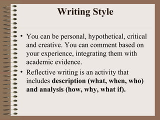 Writing Style You can be personal, hypothetical, critical and creative. You can comment based on your experience, integrating them with academic evidence. Reflective writing is an activity that includes  description (what, when, who) and analysis (how, why, what if).   