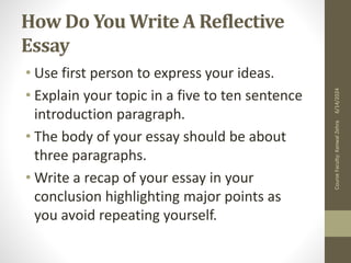 How Do You Write A Reflective
Essay
• Use first person to express your ideas.
• Explain your topic in a five to ten sentence
introduction paragraph.
• The body of your essay should be about
three paragraphs.
• Write a recap of your essay in your
conclusion highlighting major points as
you avoid repeating yourself.
6/14/2024
Course
Faculty:
Kanwal
Zehra
 