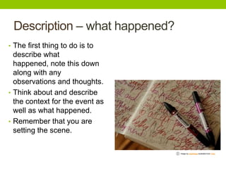 Description – what happened?
• The first thing to do is to

describe what
happened, note this down
along with any
observations and thoughts.
• Think about and describe
the context for the event as
well as what happened.
• Remember that you are
setting the scene.
Image by distelfliege available from Flickr

 