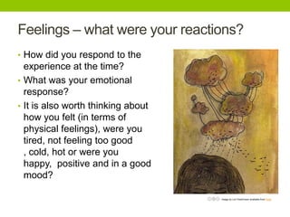 Feelings – what were your reactions?
• How did you respond to the

experience at the time?
• What was your emotional
response?
• It is also worth thinking about
how you felt (in terms of
physical feelings), were you
tired, not feeling too good
, cold, hot or were you
happy, positive and in a good
mood?
Image by Lori Hutchinson available from Flickr

 