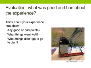 Evaluation- what was good and bad about
the experience?
Think about your experience
note down:
• Any good or bad points?
• What things went well?
• What things didn’t go to go
to plan?

Image by mbgrigby available at Fickr

 