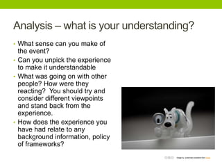 Analysis – what is your understanding?
• What sense can you make of

the event?
• Can you unpick the experience
to make it understandable
• What was going on with other
people? How were they
reacting? You should try and
consider different viewpoints
and stand back from the
experience.
• How does the experience you
have had relate to any
background information, policy
of frameworks?
Image by jcoterhals available from Flickr

 