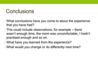 Conclusions
• What conclusions have you come to about the experience

that you have had?
• This could include observations, for example – there
wasn’t enough time, the room was uncomfortable, I hadn’t
practised enough and so on.
• What have you learned from the experience?
• What would you change or do differently next time?

 