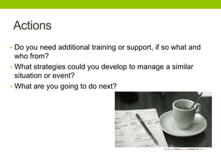 Actions
• Do you need additional training or support, if so what and

who from?
• What strategies could you develop to manage a similar
situation or event?
• What are you going to do next?

Image by Nocas available from Flickr

 