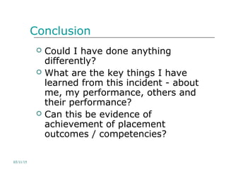 Conclusion
 Could I have done anything
differently?
 What are the key things I have
learned from this incident - about
me, my performance, others and
their performance?
 Can this be evidence of
achievement of placement
outcomes / competencies?
03/11/15
 