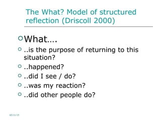The What? Model of structured
reflection (Driscoll 2000)
What….
 ..is the purpose of returning to this
situation?
 ..happened?
 ..did I see / do?
 ..was my reaction?
 ..did other people do?
03/11/15
 