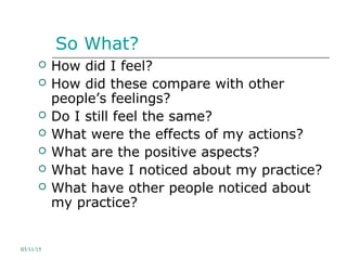 So What?
 How did I feel?
 How did these compare with other
people’s feelings?
 Do I still feel the same?
 What were the effects of my actions?
 What are the positive aspects?
 What have I noticed about my practice?
 What have other people noticed about
my practice?
03/11/15
 