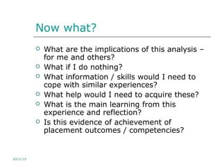 Now what?
 What are the implications of this analysis –
for me and others?
 What if I do nothing?
 What information / skills would I need to
cope with similar experiences?
 What help would I need to acquire these?
 What is the main learning from this
experience and reflection?
 Is this evidence of achievement of
placement outcomes / competencies?
03/11/15
 