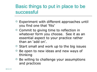Basic things to put in place to be
successful
 Experiment with different approaches until
you find one that ‘fits’
 Commit to giving time to reflection in
whatever form you choose. See it as an
essential aspect to your practice rather
than an ‘add on’.
 Start small and work up to the big issues
 Be open to new ideas and new ways of
thinking
 Be willing to challenge your assumptions
and practices
03/11/15
 