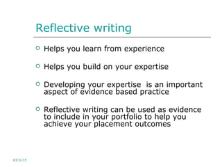 Reflective writing
 Helps you learn from experience
 Helps you build on your expertise
 Developing your expertise is an important
aspect of evidence based practice
 Reflective writing can be used as evidence
to include in your portfolio to help you
achieve your placement outcomes
03/11/15
 
