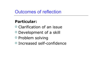 Outcomes of reflection
Particular:
 Clarification of an issue
 Development of a skill
 Problem solving
 Increased self-confidence
 