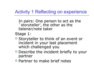 Activity 1 Reflecting on experience
In pairs: One person to act as the
`storyteller’, the other as the
listener/note taker
Stage 1:
 Storyteller to think of an event or
incident in your last placement
which challenged you
 Describe the incident briefly to your
partner
 Partner to make brief notes
 