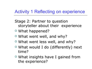 Activity 1 Reflecting on experience
Stage 2: Partner to question
storyteller about their experience
 What happened?
 What went well, and why?
 What went less well, and why?
 What would I do (differently) next
time?
 What insights have I gained from
the experience?
 