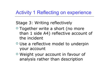 Activity 1 Reflecting on experience
Stage 3: Writing reflectively
 Together write a short (no more
than 1 side A4) reflective account of
the incident
 Use a reflective model to underpin
your account
 Weight your account in favour of
analysis rather than description
 