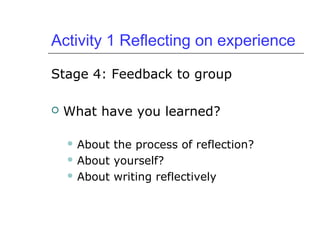 Activity 1 Reflecting on experience
Stage 4: Feedback to group
 What have you learned?
 About the process of reflection?
 About yourself?
 About writing reflectively
 