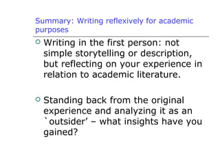 Summary: Writing reflexively for academic
purposes
 Writing in the first person: not
simple storytelling or description,
but reflecting on your experience in
relation to academic literature.
 Standing back from the original
experience and analyzing it as an
`outsider’ – what insights have you
gained?
 