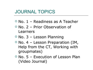 JOURNAL TOPICS
 No. 1 – Readiness as A Teacher
 No. 2 – Prior Observation of
Learners
 No. 3 – Lesson Planning
 No. 4 – Lesson Preparation (IM,
Help from the CT, Working with
groupmates)
 No. 5 – Execution of Lesson Plan
(Video Journal)
 