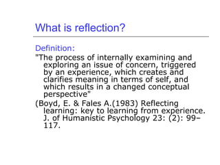 What is reflection?
Definition:
"The process of internally examining and
exploring an issue of concern, triggered
by an experience, which creates and
clarifies meaning in terms of self, and
which results in a changed conceptual
perspective"
(Boyd, E. & Fales A.(1983) Reflecting
learning: key to learning from experience.
J. of Humanistic Psychology 23: (2): 99–
117.
 