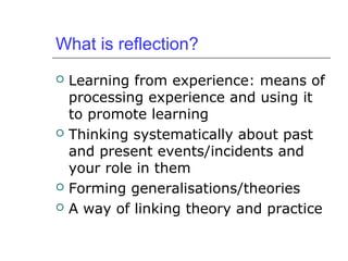 What is reflection?
 Learning from experience: means of
processing experience and using it
to promote learning
 Thinking systematically about past
and present events/incidents and
your role in them
 Forming generalisations/theories
 A way of linking theory and practice
 