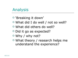 Analysis
 ‘Breaking it down’
 What did I do well / not so well?
 What did others do well?
 Did it go as expected?
 Why / why not?
 What theory / research helps me
understand the experience?
03/11/15
 