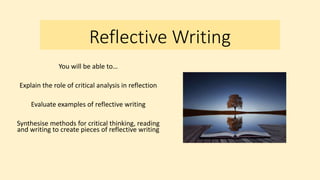Reflective Writing
You will be able to…
Explain the role of critical analysis in reflection
Evaluate examples of reflective writing
Synthesise methods for critical thinking, reading
and writing to create pieces of reflective writing
 