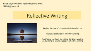 Reflective Writing
Explain the role of critical analysis in reflection
Evaluate examples of reflective writing
Synthesise methods for critical thinking, reading
and writing to create pieces of reflective writing
Rhian Wyn-Williams, Academic Skills Tutor,
Skills@ljmu.ac.uk
 