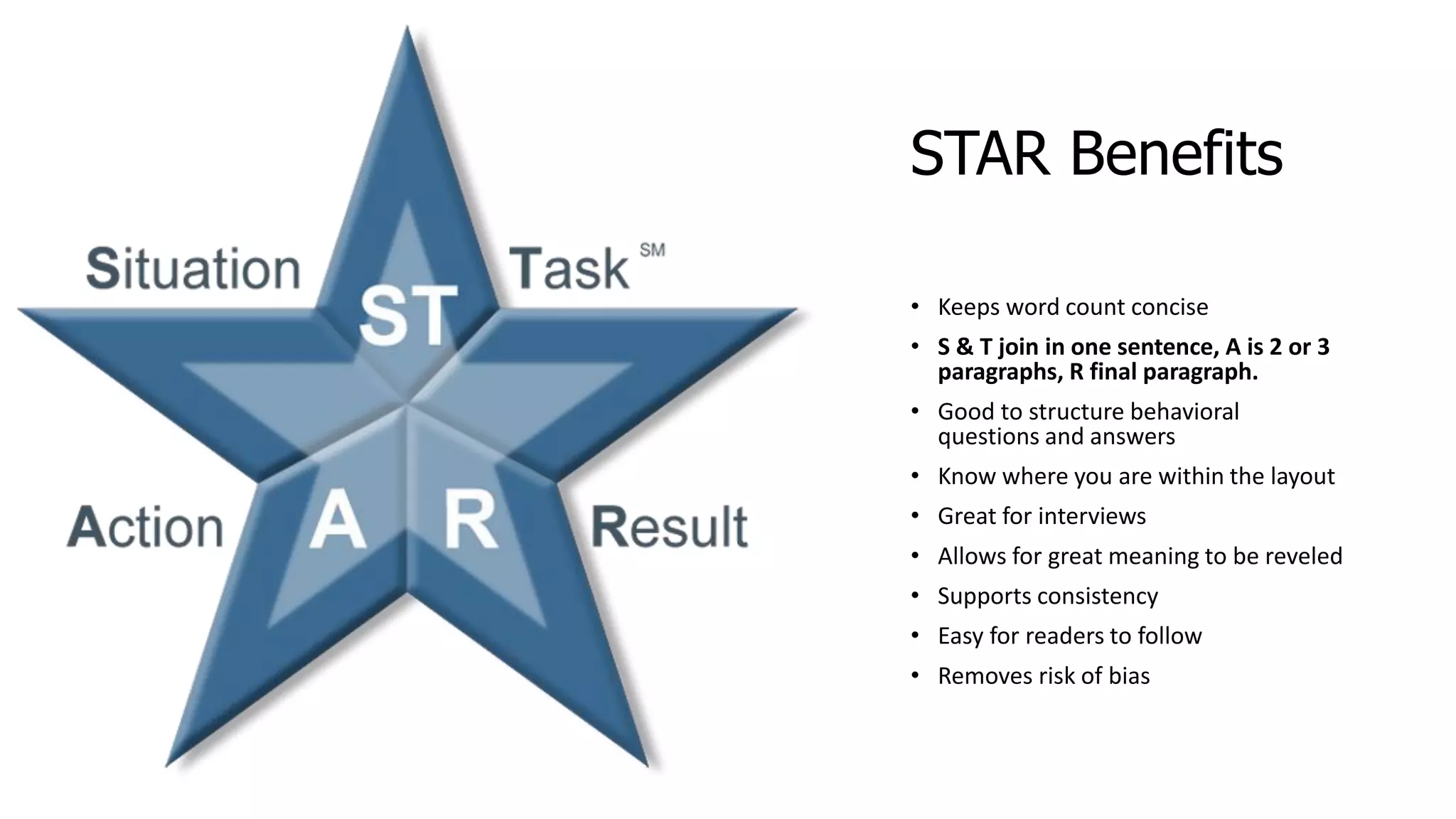 STAR Benefits
• Keeps word count concise
• S & T join in one sentence, A is 2 or 3
paragraphs, R final paragraph.
• Good to structure behavioral
questions and answers
• Know where you are within the layout
• Great for interviews
• Allows for great meaning to be reveled
• Supports consistency
• Easy for readers to follow
• Removes risk of bias
 