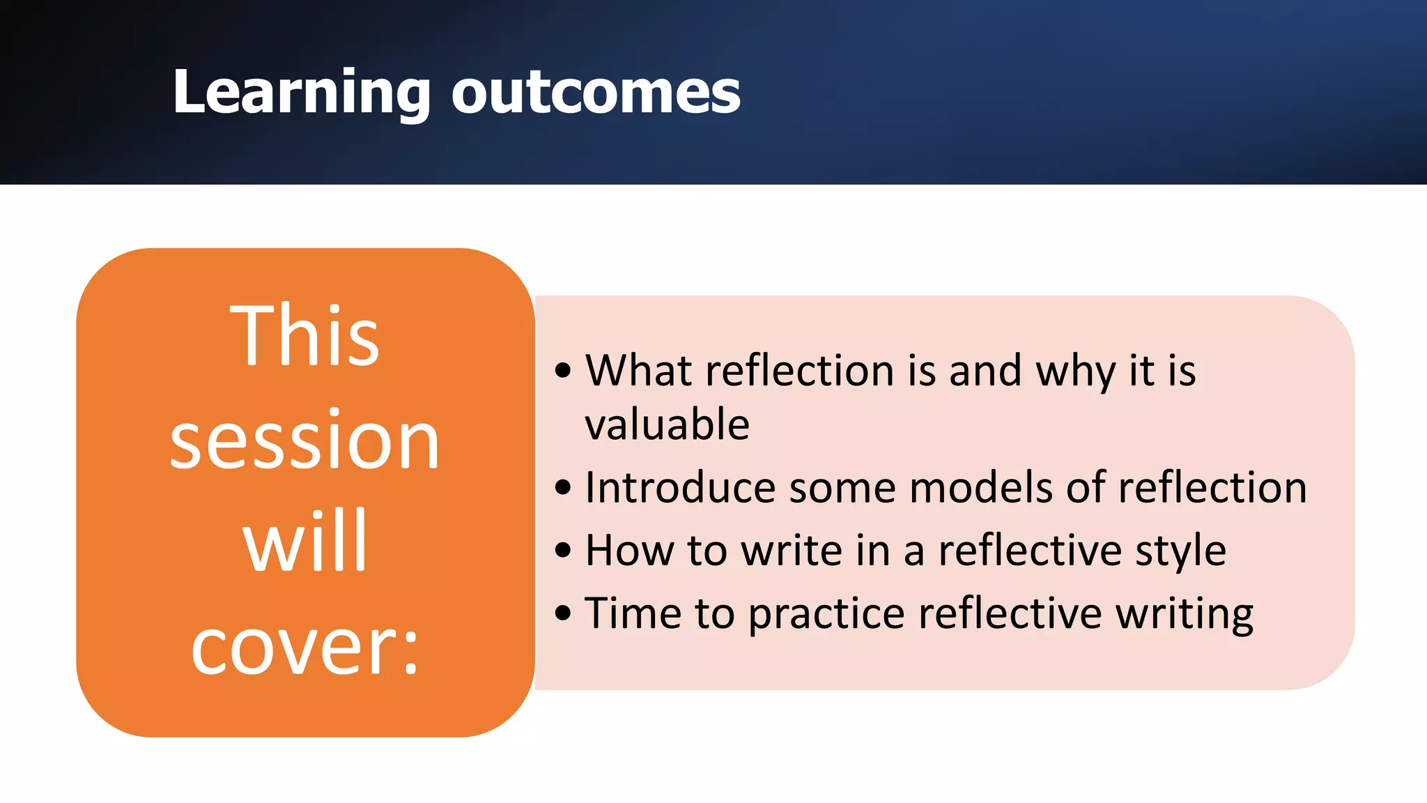 Learning outcomes
• What reflection is and why it is
valuable
• Introduce some models of reflection
• How to write in a reflective style
• Time to practice reflective writing
This
session
will
cover:
 
