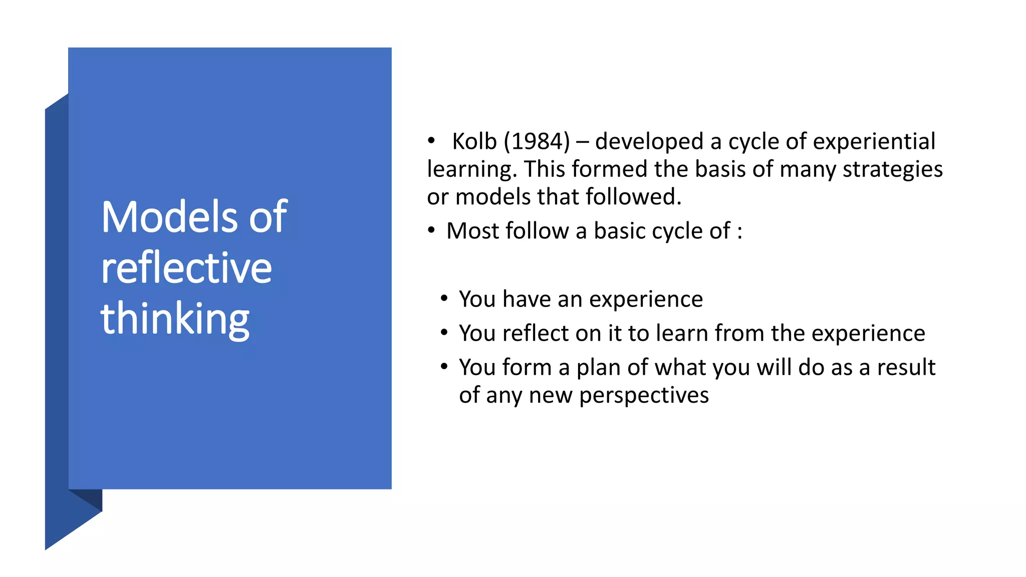 Models of
reflective
thinking
• Kolb (1984) – developed a cycle of experiential
learning. This formed the basis of many strategies
or models that followed.
• Most follow a basic cycle of :
• You have an experience
• You reflect on it to learn from the experience
• You form a plan of what you will do as a result
of any new perspectives
 