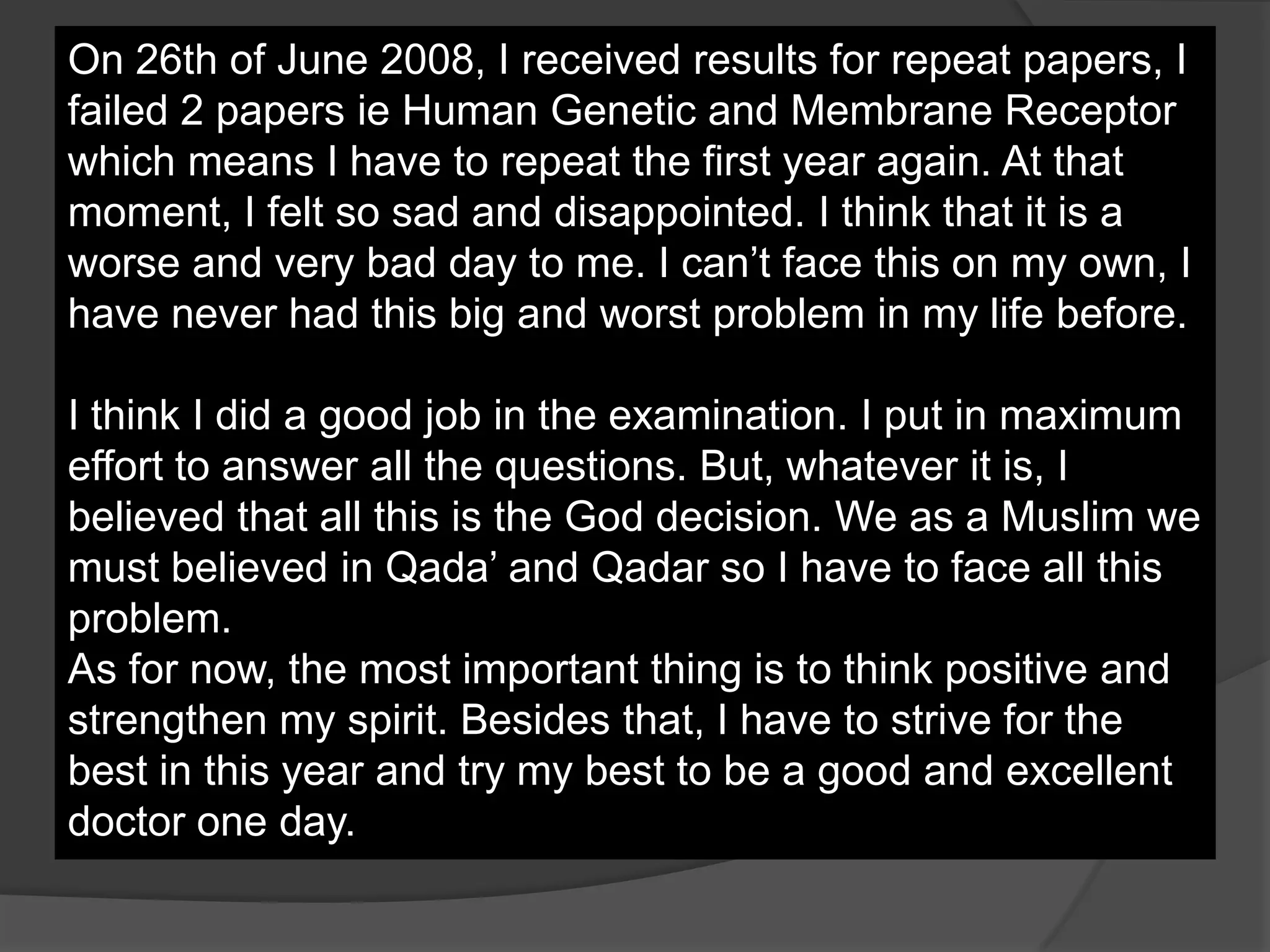On 26th of June 2008, I received results for repeat papers, I
failed 2 papers ie Human Genetic and Membrane Receptor
which means I have to repeat the first year again. At that
moment, I felt so sad and disappointed. I think that it is a
worse and very bad day to me. I can’t face this on my own, I
have never had this big and worst problem in my life before.

I think I did a good job in the examination. I put in maximum
effort to answer all the questions. But, whatever it is, I
believed that all this is the God decision. We as a Muslim we
must believed in Qada’ and Qadar so I have to face all this
problem.
As for now, the most important thing is to think positive and
strengthen my spirit. Besides that, I have to strive for the
best in this year and try my best to be a good and excellent
doctor one day.
 