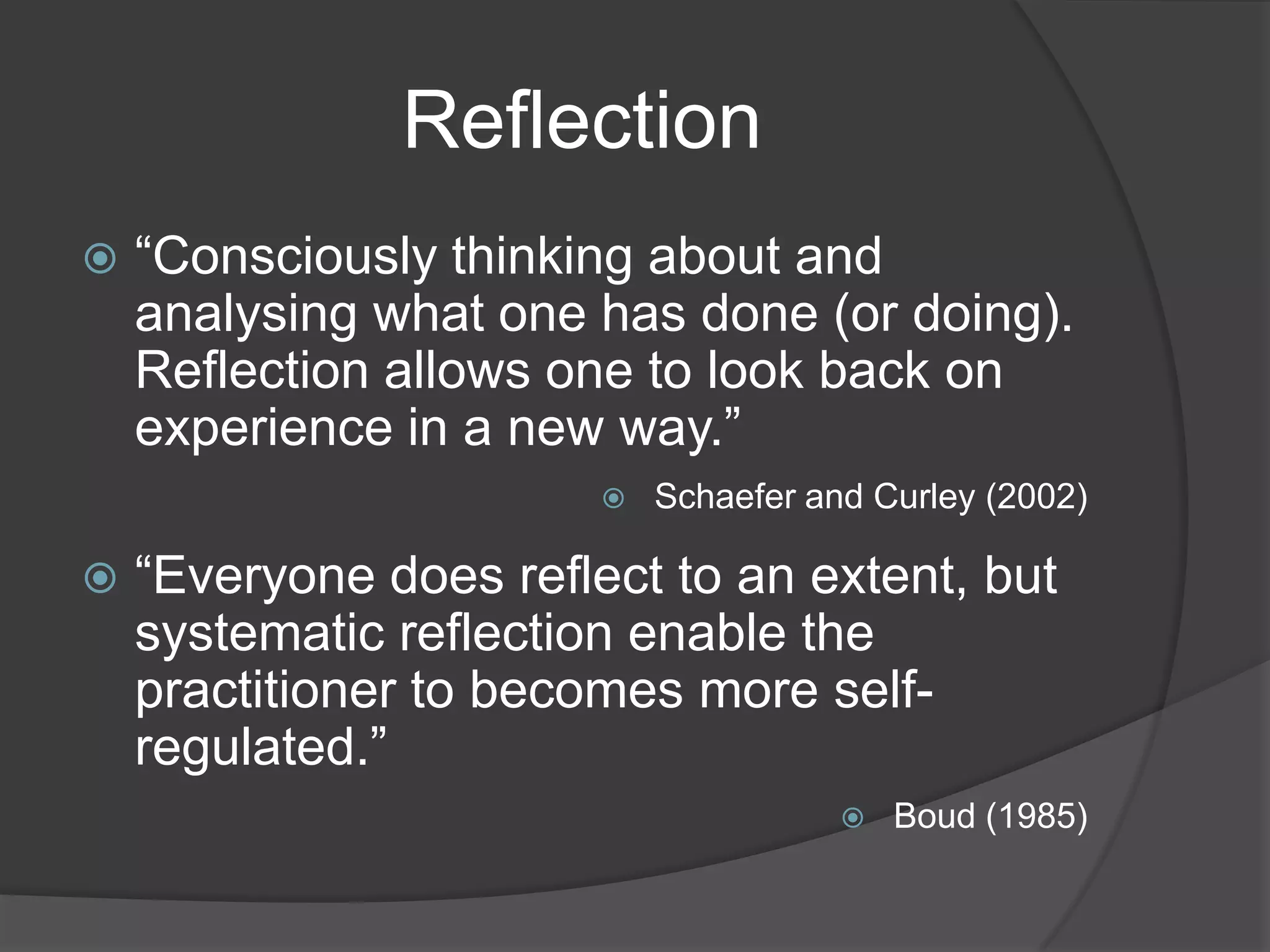 Reflection
   “Consciously thinking about and
    analysing what one has done (or doing).
    Reflection allows one to look back on
    experience in a new way.”
                           Schaefer and Curley (2002)

   “Everyone does reflect to an extent, but
    systematic reflection enable the
    practitioner to becomes more self-
    regulated.”
                                          Boud (1985)
 