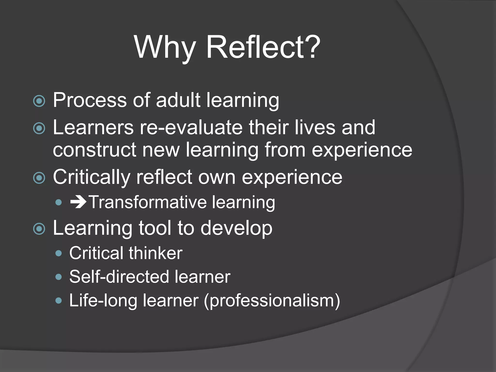 Why Reflect?
 Process of adult learning
 Learners re-evaluate their lives and
  construct new learning from experience
 Critically reflect own experience
     Transformative learning
   Learning tool to develop
     Critical thinker
     Self-directed learner
     Life-long learner (professionalism)
 