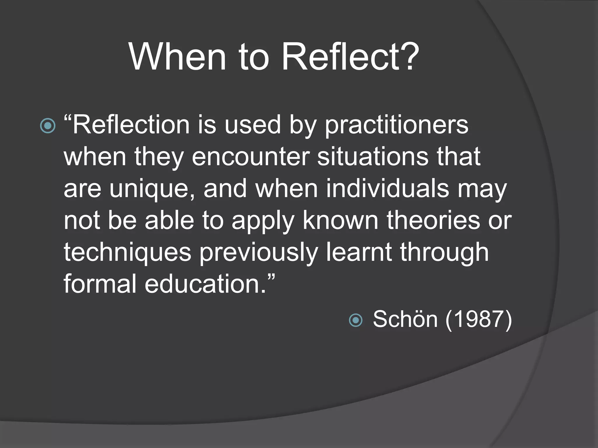 When to Reflect?
 “Reflectionis used by practitioners
  when they encounter situations that
  are unique, and when individuals may
  not be able to apply known theories or
  techniques previously learnt through
  formal education.”
                             Schön (1987)
 