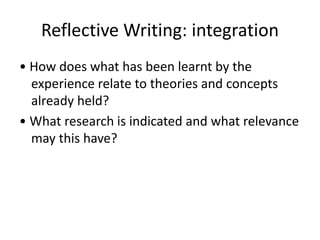 Reflective Writing: integration
• How does what has been learnt by the
experience relate to theories and concepts
already held?
• What research is indicated and what relevance
may this have?
 