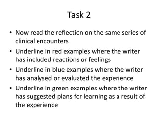 Task 2
• Now read the reflection on the same series of
clinical encounters
• Underline in red examples where the writer
has included reactions or feelings
• Underline in blue examples where the writer
has analysed or evaluated the experience
• Underline in green examples where the writer
has suggested plans for learning as a result of
the experience
 