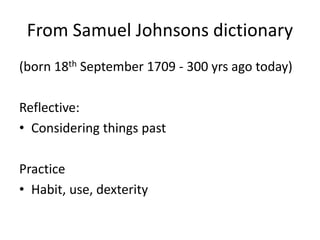 From Samuel Johnsons dictionary
(born 18th September 1709 - 300 yrs ago today)
Reflective:
• Considering things past
Practice
• Habit, use, dexterity
 