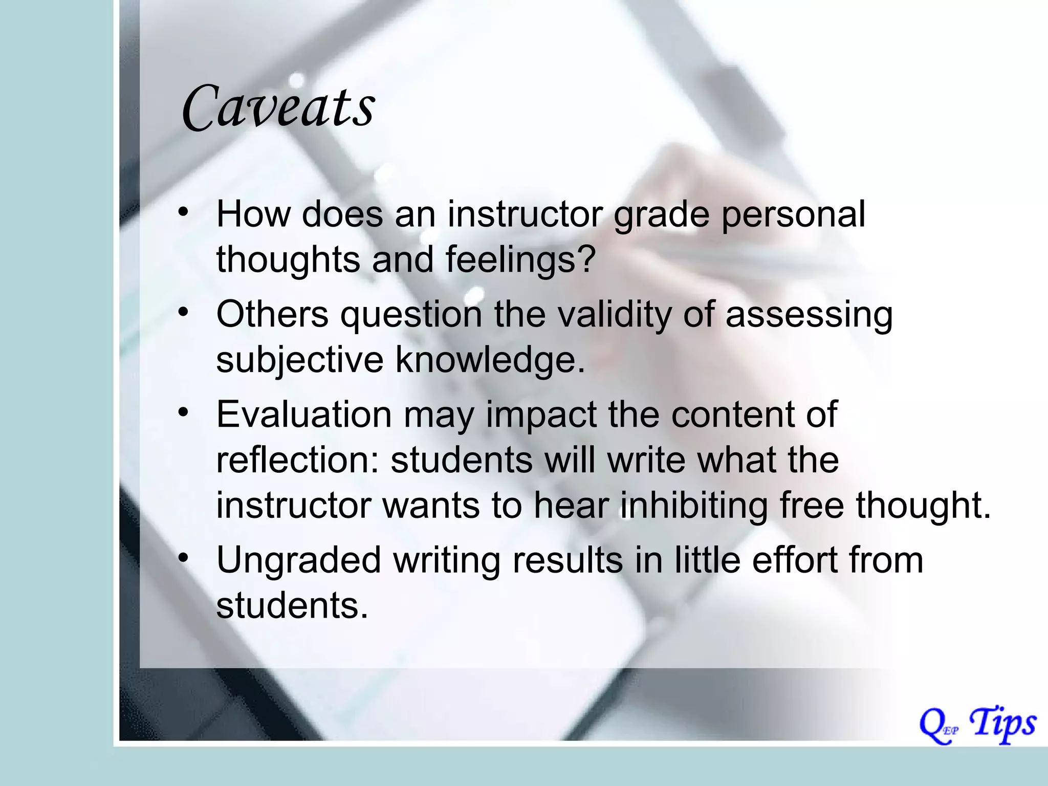 Caveats
• How does an instructor grade personal
  thoughts and feelings?
• Others question the validity of assessing
  subjective knowledge.
• Evaluation may impact the content of
  reflection: students will write what the
  instructor wants to hear inhibiting free thought.
• Ungraded writing results in little effort from
  students.
 